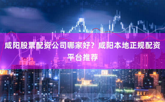 咸陽股票配資公司哪家好？咸陽本地正規配資平臺推薦